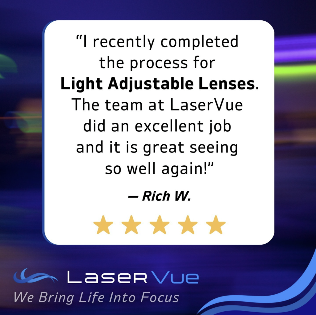 laservue eye center light adjustable lens cataract surgery testimonial. "I recently completed the process for light adjustable lenses. the team at laservue did an excellent job and it is great seeing so well again!" Rich W. 5 star review. We bring life into focus.